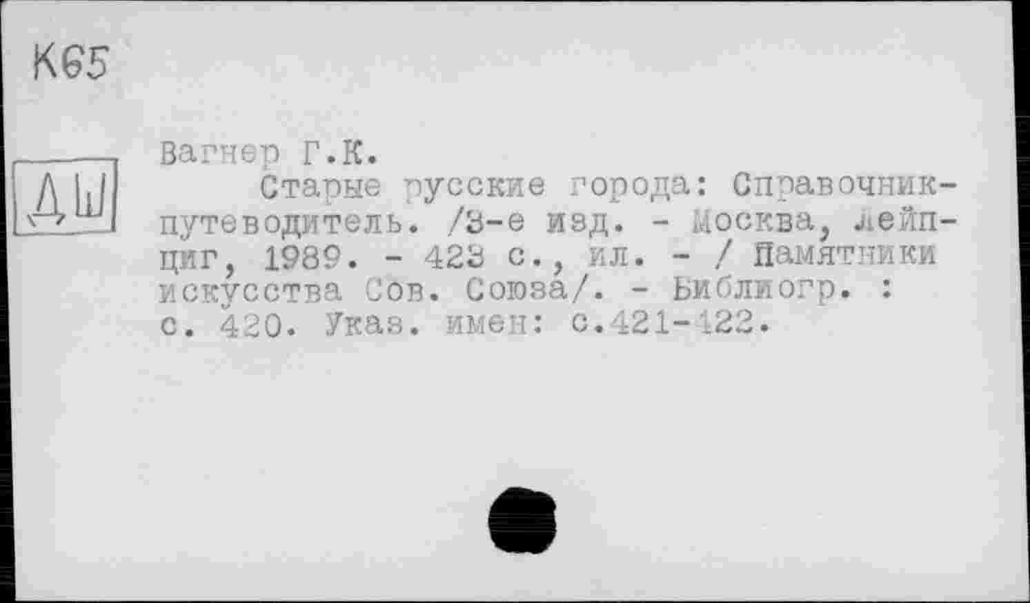 ﻿К65
AU
Вагнер Г.К.
Старые русские города: Справочник-путеводитель. /8-е изд. - Москва, Лейпциг, 1989. - 428 с., ил. - / Памятники искусства Сов. Союза/. - Ьиблиогр. : с. 420. Указ, имен: с.421-122.